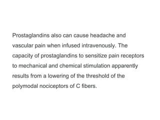 Prostaglandins also can cause headache and
vascular pain when infused intravenously. The
capacity of prostaglandins to sensitize pain receptors
to mechanical and chemical stimulation apparently
results from a lowering of the threshold of the
polymodal nociceptors of C fibers.
 