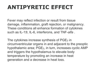 Fever may reflect infection or result from tissue
damage, inflammation, graft rejection, or malignancy.
These conditions all enhance formation of cytokines
such as IL-1ℬ, IL-6, interferons, and TNF-alfa .
The cytokines increase synthesis of PGE2 in
circumventricular organs in and adjacent to the preoptic
hypothalamic area; PGE2, in turn, increases cyclic AMP
and triggers the hypothalamus to elevate body
temperature by promoting an increase in heat
generation and a decrease in heat loss.
ANTIPYRETIC EFFECT
 