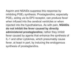 Aspirin and NSAIDs suppress this response by
inhibiting PGE2 synthesis. Prostaglandins, especially
PGE2, acting via its EP3 receptor, can produce fever
when infused into the cerebral ventricles or when
injected into the hypothalamus. As with pain, NSAIDs
do not inhibit the fever caused by directly
administered prostaglandins; rather they inhibit
fever caused by agents that enhance the synthesis of
IL-1 and other cytokines, which presumably cause
fever, at least in part, by inducing the endogenous
synthesis of prostaglandins.
 