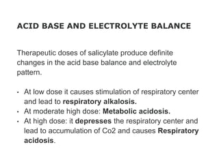 ACID BASE AND ELECTROLYTE BALANCE
Therapeutic doses of salicylate produce definite
changes in the acid base balance and electrolyte
pattern.
• At low dose it causes stimulation of respiratory center
and lead to respiratory alkalosis.
• At moderate high dose: Metabolic acidosis.
• At high dose: it depresses the respiratory center and
lead to accumulation of Co2 and causes Respiratory
acidosis.
 
