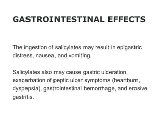 GASTROINTESTINAL EFFECTS
The ingestion of salicylates may result in epigastric
distress, nausea, and vomiting.
Salicylates also may cause gastric ulceration,
exacerbation of peptic ulcer symptoms (heartburn,
dyspepsia), gastrointestinal hemorrhage, and erosive
gastritis.
 