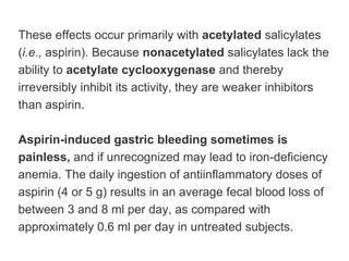These effects occur primarily with acetylated salicylates
(i.e., aspirin). Because nonacetylated salicylates lack the
ability to acetylate cyclooxygenase and thereby
irreversibly inhibit its activity, they are weaker inhibitors
than aspirin.
Aspirin-induced gastric bleeding sometimes is
painless, and if unrecognized may lead to iron-deficiency
anemia. The daily ingestion of antiinflammatory doses of
aspirin (4 or 5 g) results in an average fecal blood loss of
between 3 and 8 ml per day, as compared with
approximately 0.6 ml per day in untreated subjects.
 