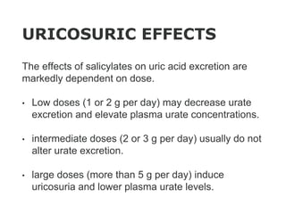URICOSURIC EFFECTS
The effects of salicylates on uric acid excretion are
markedly dependent on dose.
• Low doses (1 or 2 g per day) may decrease urate
excretion and elevate plasma urate concentrations.
• intermediate doses (2 or 3 g per day) usually do not
alter urate excretion.
• large doses (more than 5 g per day) induce
uricosuria and lower plasma urate levels.
 