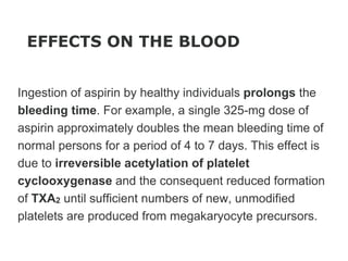 EFFECTS ON THE BLOOD
Ingestion of aspirin by healthy individuals prolongs the
bleeding time. For example, a single 325-mg dose of
aspirin approximately doubles the mean bleeding time of
normal persons for a period of 4 to 7 days. This effect is
due to irreversible acetylation of platelet
cyclooxygenase and the consequent reduced formation
of TXA2 until sufficient numbers of new, unmodified
platelets are produced from megakaryocyte precursors.
 