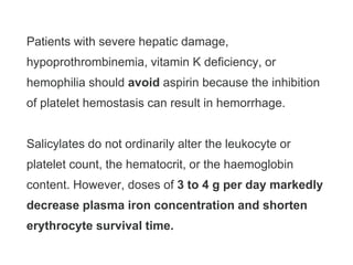 Patients with severe hepatic damage,
hypoprothrombinemia, vitamin K deficiency, or
hemophilia should avoid aspirin because the inhibition
of platelet hemostasis can result in hemorrhage.
Salicylates do not ordinarily alter the leukocyte or
platelet count, the hematocrit, or the haemoglobin
content. However, doses of 3 to 4 g per day markedly
decrease plasma iron concentration and shorten
erythrocyte survival time.
 