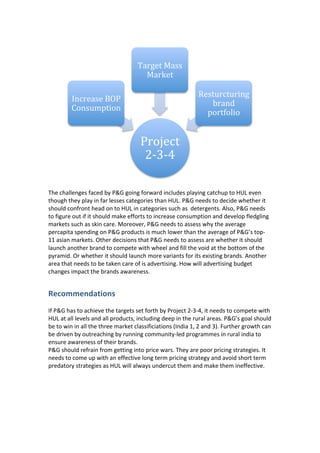  
	
  
The	
  challenges	
  faced	
  by	
  P&G	
  going	
  forward	
  includes	
  playing	
  catchup	
  to	
  HUL	
  even	
  
though	
  they	
  play	
  in	
  far	
  lesses	
  categories	
  than	
  HUL.	
  P&G	
  needs	
  to	
  decide	
  whether	
  it	
  
should	
  confront	
  head	
  on	
  to	
  HUL	
  in	
  categories	
  such	
  as	
  	
  detergents.	
  Also,	
  P&G	
  needs	
  
to	
  figure	
  out	
  if	
  it	
  should	
  make	
  efforts	
  to	
  increase	
  consumption	
  and	
  develop	
  fledgling	
  
markets	
  such	
  as	
  skin	
  care.	
  Moreover,	
  P&G	
  needs	
  to	
  assess	
  why	
  the	
  average	
  
percapita	
  spending	
  on	
  P&G	
  products	
  is	
  much	
  lower	
  than	
  the	
  average	
  of	
  P&G’s	
  top-­‐
11	
  asian	
  markets.	
  Other	
  decisions	
  that	
  P&G	
  needs	
  to	
  assess	
  are	
  whether	
  it	
  should	
  
launch	
  another	
  brand	
  to	
  compete	
  with	
  wheel	
  and	
  fill	
  the	
  void	
  at	
  the	
  bottom	
  of	
  the	
  
pyramid.	
  Or	
  whether	
  it	
  should	
  launch	
  more	
  variants	
  for	
  its	
  existing	
  brands.	
  Another	
  
area	
  that	
  needs	
  to	
  be	
  taken	
  care	
  of	
  is	
  advertising.	
  How	
  will	
  advertising	
  budget	
  
changes	
  impact	
  the	
  brands	
  awareness.	
  
Recommendations	
  
	
  
If	
  P&G	
  has	
  to	
  achieve	
  the	
  targets	
  set	
  forth	
  by	
  Project	
  2-­‐3-­‐4,	
  it	
  needs	
  to	
  compete	
  with	
  
HUL	
  at	
  all	
  levels	
  and	
  all	
  products,	
  including	
  deep	
  in	
  the	
  rural	
  areas.	
  P&G’s	
  goal	
  should	
  
be	
  to	
  win	
  in	
  all	
  the	
  three	
  market	
  classificiations	
  (India	
  1,	
  2	
  and	
  3).	
  Further	
  growth	
  can	
  
be	
  driven	
  by	
  outreaching	
  by	
  running	
  community-­‐led	
  programmes	
  in	
  rural	
  india	
  to	
  
ensure	
  awareness	
  of	
  their	
  brands.	
  	
  
P&G	
  should	
  refrain	
  from	
  getting	
  into	
  price	
  wars.	
  They	
  are	
  poor	
  pricing	
  strategies.	
  It	
  
needs	
  to	
  come	
  up	
  with	
  an	
  effective	
  long	
  term	
  pricing	
  strategy	
  and	
  avoid	
  short	
  term	
  
predatory	
  strategies	
  as	
  HUL	
  will	
  always	
  undercut	
  them	
  and	
  make	
  them	
  ineffective.	
  
Project	
  
2-­‐3-­‐4	
  
Increase	
  BOP	
  
Consumption	
  
Target	
  Mass	
  
Market	
  
Resturcturing	
  
brand	
  
portfolio	
  
 