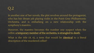 Q.2
In another one of her novels, the plot revolves around the protagonist,
who has her dream job playing violin in the Point Grey Philharmonic
Orchestra, and is embarking on a new relationship with the
symphony’s maestro.
However, the maestro becomes the number one suspect when the
cellist, a temporary member of the orchestra, is strangled to death.
What is the title (4, 6), a term that would be identical to a literal
description of the murdered cellist?
 