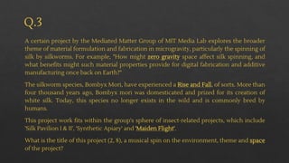 Q.3
A certain project by the Mediated Matter Group of MIT Media Lab explores the broader
theme of material formulation and fabrication in microgravity, particularly the spinning of
silk by silkworms. For example, "How might zero gravity space affect silk spinning, and
what benefits might such material properties provide for digital fabrication and additive
manufacturing once back on Earth?"
The silkworm species, Bombyx Mori, have experienced a Rise and Fall, of sorts. More than
four thousand years ago, Bombyx mori was domesticated and prized for its creation of
white silk. Today, this species no longer exists in the wild and is commonly bred by
humans.
This project work fits within the group's sphere of insect-related projects, which include
'Silk Pavilion I & II', 'Synthetic Apiary' and 'Maiden Flight'.
What is the title of this project (2, 8), a musical spin on the environment, theme and space
of the project?
 
