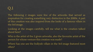 Q.1
The following 2 images were few of the artworks that served as
inspiration for creating something very distinctive in the 2000s. A part
of this creation was also inspired from the looks of a famous villain in
the 3rd image.
Looking at the images carefully, tell me what is the creation talked
about here?
Who is the artist of the 2 given artworks, also the favourite artist of the
person for whose venture this creation was made?
Where has one see the bullyish villain in the 3rd image featured most
often?
 