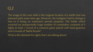 Q.2
The image in the next slide is the original location of a battle that was
planned quite some time ago. However, the instigator had to change it
due to it being on someone's private property. The battle which
received an unexpectedly huge number of contenders consisted of 3
fights in total- 1 round of a common game played with hand gestures
and 2 rounds of "Battle Royale".
What is this skirmish for rights that I am talking about?
 