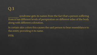 Q.3
________ syndrome gets its names from the fact that a person suffering
from it has different levels of perspiration on different sides of the body
along with different coloration.
In certain skin colors this causes the said person to bear resemblance to
the entity providing it its name.
FITB.
 