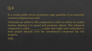 Q.4
In a certain public-service profession, large quantities of an extremely
common compound are used.
Chemicals are added to this compound in order to reduce its surface
tension, allowing it to spread and penetrate objects. This enhanced
compound is called ___ _____, a name that might seem redundant to
most people because even the unenhanced compound has this
property.
FITB.
 