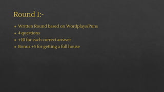 Round 1:-
◈ Written Round based on Wordplays/Puns
◈ 4 questions
◈ +10 for each correct answer
◈ Bonus +5 for getting a full house
 