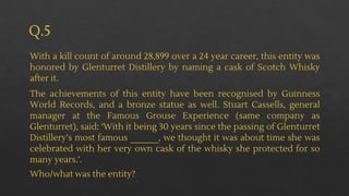 Q.5
With a kill count of around 28,899 over a 24 year career, this entity was
honored by Glenturret Distillery by naming a cask of Scotch Whisky
after it.
The achievements of this entity have been recognised by Guinness
World Records, and a bronze statue as well. Stuart Cassells, general
manager at the Famous Grouse Experience (same company as
Glenturret), said: ‘With it being 30 years since the passing of Glenturret
Distillery’s most famous ______, we thought it was about time she was
celebrated with her very own cask of the whisky she protected for so
many years.’.
Who/what was the entity?
 