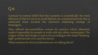Q.6
Contrary to normal belief that this variation is scientifically the most
efficient or that it's set so to avoid failures on a mechanical level, this is
attributed more towards the extensive marketing strategy of
Remington.
They offered discounted/free courses for practice which ultimately
made it impossible for people to work with any other counterparts. The
origins of this said design is said to be according to the initial "blinking-
light" professionals who used the device.
What variation & which professions are we talking about?
 