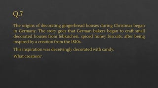 Q.7
The origins of decorating gingerbread houses during Christmas began
in Germany. The story goes that German bakers began to craft small
decorated houses from lebkuchen, spiced honey biscuits, after being
inspired by a creation from the 1810s.
This inspiration was deceivingly decorated with candy.
What creation?
 