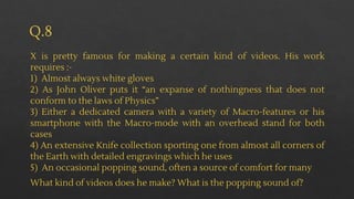 Q.8
X is pretty famous for making a certain kind of videos. His work
requires :-
1) Almost always white gloves
2) As John Oliver puts it “an expanse of nothingness that does not
conform to the laws of Physics”
3) Either a dedicated camera with a variety of Macro-features or his
smartphone with the Macro-mode with an overhead stand for both
cases
4) An extensive Knife collection sporting one from almost all corners of
the Earth with detailed engravings which he uses
5) An occasional popping sound, often a source of comfort for many
What kind of videos does he make? What is the popping sound of?
 