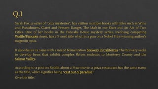 Q.1
Sarah Fox, a writer of "cozy mysteries", has written multiple books with titles such as Wine
and Punishment, Claret and Present Danger, The Malt in our Stars and An Ale of Two
Cities. One of her books in the Pancake House mystery series, involving competing
Waffle/Pancake stores, has a 3 word title which is a pun on a Nobel Prize winning author's
magnum opus.
It also shares its name with a mixed fermentation brewery in California. The Brewery seeks
to develop beers that exhibit complex flavors endemic to Monterey County and the
Salinas Valley.
According to a post on Reddit about a Pixar movie, a pizza restaurant has the same name
as the title, which signifies being “cast out of paradise”.
Give the title.
 
