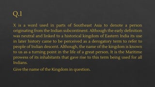 Q.1
X is a word used in parts of Southeast Asia to denote a person
originating from the Indian subcontinent. Although the early definition
was neutral and linked to a historical kingdom of Eastern India its use
in later history came to be perceived as a derogatory term to refer to
people of Indian descent. Although, the name of the kingdom is known
to us as a turning point in the life of a great person. It is the Maritime
prowess of its inhabitants that gave rise to this term being used for all
Indians.
Give the name of the Kingdom in question.
 
