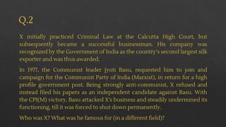 Q.2
X initially practiced Criminal Law at the Calcutta High Court, but
subsequently became a successful businessman. His company was
recognized by the Government of India as the country’s second largest silk
exporter and was thus awarded.
In 1977, the Communist leader Jyoti Basu, requested him to join and
campaign for the Communist Party of India (Marxist), in return for a high
profile government post. Being strongly anti-communist, X refused and
instead filed his papers as an independent candidate against Basu. With
the CPI(M) victory, Basu attacked X's business and steadily undermined its
functioning, till it was forced to shut down permanently.
Who was X? What was he famous for (in a different field)?
 