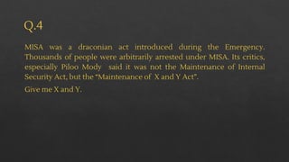 Q.4
MISA was a draconian act introduced during the Emergency.
Thousands of people were arbitrarily arrested under MISA. Its critics,
especially Piloo Mody said it was not the Maintenance of Internal
Security Act, but the “Maintenance of X and Y Act”.
Give me X and Y.
 