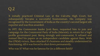 Q.2
X initially practiced Criminal Law at the Calcutta High Court, but
subsequently became a successful businessman. His company was
recognized by the Government of India as the country’s second largest silk
exporter and was thus awarded.
In 1977, the Communist leader Jyoti Basu, requested him to join and
campaign for the Communist Party of India (Marxist), in return for a high
profile government post. Being strongly anti-communist, X refused and
instead filed his papers as an independent candidate against Basu. With
the CPI(M) victory, Basu attacked X's business and steadily undermined its
functioning, till it was forced to shut down permanently.
Who was X? What was he famous for (in a different field)?
 