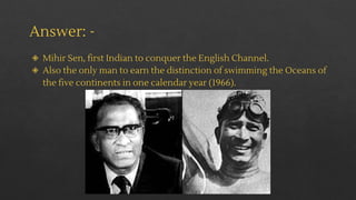 Answer: -
◈ Mihir Sen, first Indian to conquer the English Channel.
◈ Also the only man to earn the distinction of swimming the Oceans of
the five continents in one calendar year (1966).
 