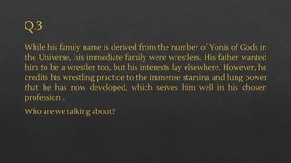Q.3
While his family name is derived from the number of Yonis of Gods in
the Universe, his immediate family were wrestlers. His father wanted
him to be a wrestler too, but his interests lay elsewhere. However, he
credits his wrestling practice to the immense stamina and lung power
that he has now developed, which serves him well in his chosen
profession .
Who are we talking about?
 