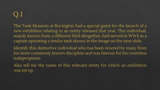 Q.1
The Tank Museum at Bovington had a special guest for the launch of a
new exhibition relating to an entity released that year. This individual,
mainly known from a different field altogether, had served in WW2 as a
captain operating a similar tank shown in the image on the next slide.
Identify this distinctive individual who has been revered by many from
his more commonly known discipline and was famous for his countless
malapropisms.
Also tell me the name of this relevant entity for which an exhibition
was set up.
 