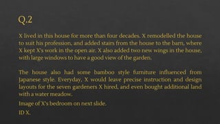 Q.2
X lived in this house for more than four decades. X remodelled the house
to suit his profession, and added stairs from the house to the barn, where
X kept X's work in the open air. X also added two new wings in the house,
with large windows to have a good view of the garden.
The house also had some bamboo style furniture influenced from
Japanese style. Everyday, X would leave precise instruction and design
layouts for the seven gardeners X hired, and even bought additional land
with a water meadow.
Image of X’s bedroom on next slide.
ID X.
 