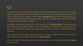Q.3
A certain project by the Mediated Matter Group of MIT Media Lab explores the broader
theme of material formulation and fabrication in microgravity, particularly the spinning of
silk by silkworms. For example, "How might zero gravity space affect silk spinning, and
what benefits might such material properties provide for digital fabrication and additive
manufacturing once back on Earth?"
The silkworm species, Bombyx Mori, have experienced a Rise and Fall, of sorts. More than
four thousand years ago, Bombyx mori was domesticated and prized for its creation of
white silk. Today, this species no longer exists in the wild and is commonly bred by
humans.
This project work fits within the group's sphere of insect-related projects, which include
'Silk Pavilion I & II', 'Synthetic Apiary' and 'Maiden Flight'.
What is the title of this project (2, 8), a musical spin on the environment, theme and space
of the project?
 