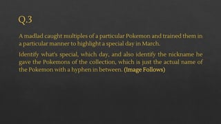 Q.3
A madlad caught multiples of a particular Pokemon and trained them in
a particular manner to highlight a special day in March.
Identify what's special, which day, and also identify the nickname he
gave the Pokemons of the collection, which is just the actual name of
the Pokemon with a hyphen in between. (Image Follows)
 