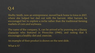 Q.4
Shelby Smith, now an entrepreneur, moved back home to Iowa in 2017,
where she helped her dad out with the harvest. After harvest, he
encouraged her to explore a niche rather than the traditional farming
markets of corn and soybeans.
The name of the company, X, can be arrived at by punning on a Disney
character who featured in Pinocchio (1940), and noting that X
encourages a healthy diet and exercise.
An example of their product is shown on the next slide.
What is X?
 