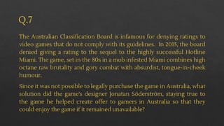 Q.7
The Australian Classification Board is infamous for denying ratings to
video games that do not comply with its guidelines. In 2015, the board
denied giving a rating to the sequel to the highly successful Hotline
Miami. The game, set in the 80s in a mob infested Miami combines high
octane raw brutality and gory combat with absurdist, tongue-in-cheek
humour.
Since it was not possible to legally purchase the game in Australia, what
solution did the game's designer Jonatan Söderström, staying true to
the game he helped create offer to gamers in Australia so that they
could enjoy the game if it remained unavailable?
 