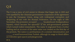 Q.8
The X was a wave of civil unrest in Ukraine that began late in 2013 and
were sparked by the Ukranian government's suspension of the agreement
to join the European Union, along with widespread corruption and
deepening of ties with the Russian Federation. On the night of 13th
November, the protesters occupied ______ Nezalezhnosti (Independence
Square), which became the epicenter of the anti-government protests
which turned violent immediately. The name X originated from a twitter
hashtag and an account of the same name was created on the first day of
the protests. The name is a portmanteau of a common denomination and
______, a word borrowed from Turkish, although its usage in Hindi differs
as it denotes open spaces and playgrounds.
ID X.
 