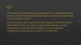 Q.1
What first in the United States was patented by two Philadelphia based
printers, John P. Charlton and Hymen Lipman, which was mostly blank
with a decorative border?
This was not the only contribution of Mr. Lipman in the 19th century
office arsenal. Three years prior, what popular material concept,
conjoining two naturally derived objects, was this stationery
entrepreneur extraordinaire awarded a US Patent for?
 