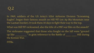 Q.2
In 1969, soldiers of the US Army's 101st Airborne Division "Screaming
Eagles", began their famous assault on Hill 937 (on Ap Bia Mountain near
the Laotian border). It took them 10 days to fight their way to the top.
What was Hill 937 nicknamed, also the title of a 1987 war film on the assault?
The nickname suggested that those who fought on the hill were "ground
up like _________ " in grim reference to the Battle of ____ ____ Hill during
the Korean War.
FITBs.
 