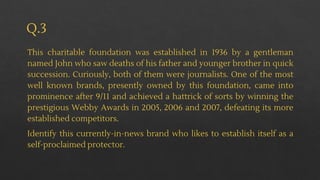 Q.3
This charitable foundation was established in 1936 by a gentleman
named John who saw deaths of his father and younger brother in quick
succession. Curiously, both of them were journalists. One of the most
well known brands, presently owned by this foundation, came into
prominence after 9/11 and achieved a hattrick of sorts by winning the
prestigious Webby Awards in 2005, 2006 and 2007, defeating its more
established competitors.
Identify this currently-in-news brand who likes to establish itself as a
self-proclaimed protector.
 