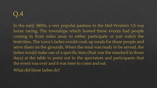 Q.4
In the early 1800s, a very popular pastime in the Mid-Western US was
horse racing. The townships which hosted these events had people
coming in from miles away to either participate or just watch the
festivities. The town’s ladies would cook up meals for these people and
serve them on the grounds. When the meal was ready to be served, the
ladies would make use of a specific item (that was the standard in those
days) at the table to point out to the spectators and participants that
the event was over and it was time to come and eat.
What did these ladies do?
 