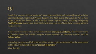 Q.1
Sarah Fox, a writer of "cozy mysteries", has written multiple books with titles such as Wine
and Punishment, Claret and Present Danger, The Malt in our Stars and An Ale of Two
Cities. One of her books in the Pancake House mystery series, involving competing
Waffle/Pancake stores, has a 3 word title which is a pun on a Nobel Prize winning author's
magnum opus.
It also shares its name with a mixed fermentation brewery in California. The Brewery seeks
to develop beers that exhibit complex flavors endemic to Monterey County and the
Salinas Valley.
According to a post on Reddit about a Pixar movie, a pizza restaurant has the same name
as the title, which signifies being “cast out of paradise”.
Give the title.
 