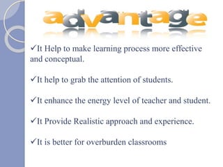 It Help to make learning process more effective
and conceptual.
It help to grab the attention of students.
It enhance the energy level of teacher and student.
It Provide Realistic approach and experience.
It is better for overburden classrooms
 
