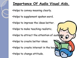 Importance Of Audio Visual Aids.
•Helps to convey meaning clearly.
•Helps to supplement spoken word.
•Helps to impress the ideas better.
•Helps to make teaching realistic.
•Helps to attract the attention of audience.
•Helps to create better ideas.
•Helps to create interest in the learner.
•Helps to change attitude.
 