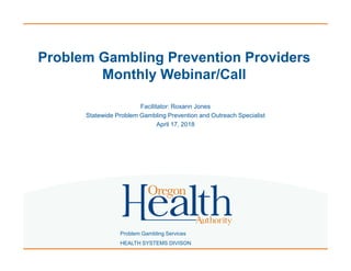 Problem Gambling Services
HEALTH SYSTEMS DIVISON
Problem Gambling Prevention Providers
Monthly Webinar/Call
Facilitator: Roxann Jones
Statewide Problem Gambling Prevention and Outreach Specialist
April 17, 2018
 