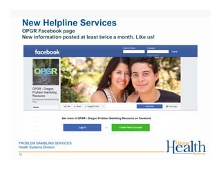 New Helpline Services
OPGR Facebook page
New information posted at least twice a month. Like us!
PROBLEM GAMBLING SERVICES
Health Systems Division
10
 