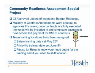 Problem Gambling Services
HEALTH SYSTEMS DIVISION
11
Community Readiness Assessment Special
Project
22 Approved Letters of Intent and Budget Requests.
Majority of Contract Amendments were sent out to
agencies this week, once contracts are fully executed
the funds will be included in one lump sum payment in
next scheduled payment for CMHP contracts.
Team training locations have been assigned:
Salem training date set May 25th
Prineville training date set June 5th
Please let Roxann know your head count for the
training and if you need to shift location.
 
