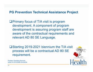 Problem Gambling Services
HEALTH SYSTEMS DIVISION
13
PG Prevention Technical Assistance Project
Primary focus of T/A visit is program
development. A component of program
development is assuring program staff are
aware of the contractual requirements and
relevant AD 80 SE Language.
Starting 2019-2021 biennium the T/A visit
process will be a contractual AD 80 SE
requirement.
 