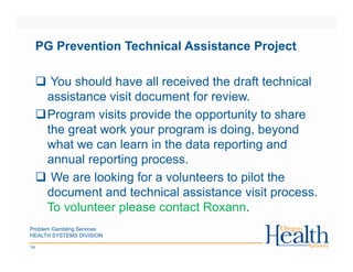 Problem Gambling Services
HEALTH SYSTEMS DIVISION
14
PG Prevention Technical Assistance Project
You should have all received the draft technical
assistance visit document for review.
Program visits provide the opportunity to share
the great work your program is doing, beyond
what we can learn in the data reporting and
annual reporting process.
We are looking for a volunteers to pilot the
document and technical assistance visit process.
To volunteer please contact Roxann.
 