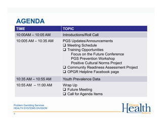 Problem Gambling Services
HEALTH SYSTEMS DIVISION
3
AGENDA
TIME TOPIC
10:00AM – 10:05 AM Introductions/Roll Call
10:005 AM – 10:35 AM PGS Updates/Announcements
Meeting Schedule
Training Opportunities
Focus on the Future Conference
PGS Prevention Workshop
Positive Cultural Norms Project
Community Readiness Assessment Project
OPGR Helpline Facebook page
10:35 AM – 10:55 AM Youth Prevalence Data
10:55 AM – 11:00 AM Wrap Up
Future Meeting
Call for Agenda Items
 