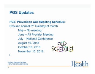 Problem Gambling Services
HEALTH SYSTEMS DIVISION
4
PGS Updates
PGS Prevention GoToMeeting Schedule:
Resume normal 3rd Tuesday of month
May – No meeting
June – All Provider Meeting
July – National Conference
August 16, 2018
October 18, 2018
November 15, 2018
l
 