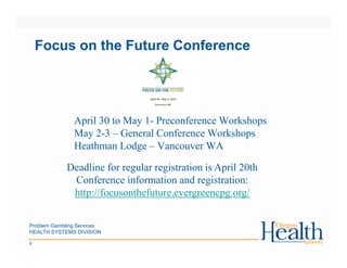 Problem Gambling Services
HEALTH SYSTEMS DIVISION
6
Focus on the Future Conference
April 30 to May 1- Preconference Workshops
May 2-3 – General Conference Workshops
Heathman Lodge – Vancouver WA
Deadline for regular registration is April 20th
Conference information and registration:
http://focusonthefuture.evergreencpg.org/
 
